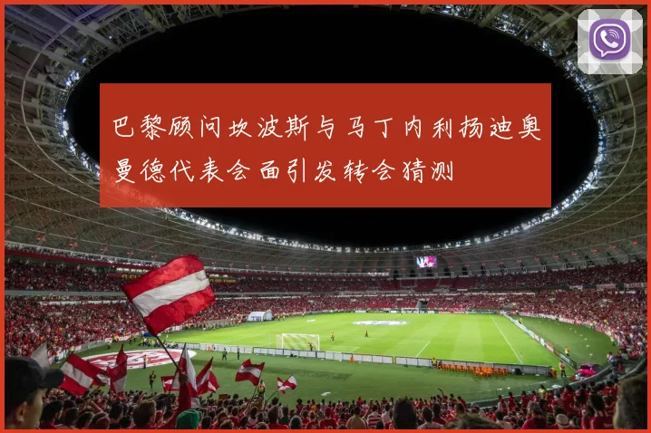 巴黎顾问坎波斯与马丁内利扬迪奥曼德代表会面引发转会猜测
