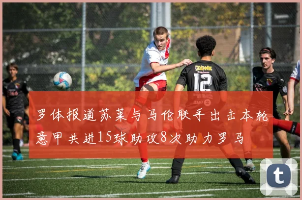 罗体报道苏莱与马伦联手出击本轮意甲共进15球助攻8次助力罗马