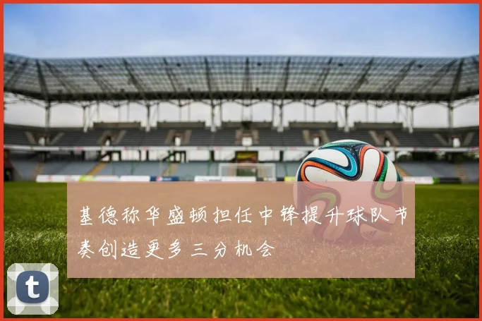 基德称华盛顿担任中锋提升球队节奏创造更多三分机会