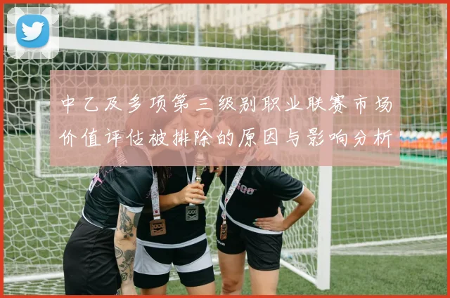 中乙及多项第三级别职业联赛市场价值评估被排除的原因与影响分析