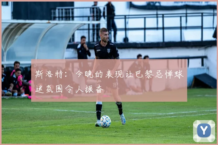 斯洛特：今晚的表现让巴黎忌惮球迷氛围令人振奋