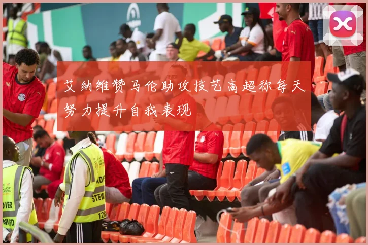 艾纳维赞马伦助攻技艺高超称每天努力提升自我表现