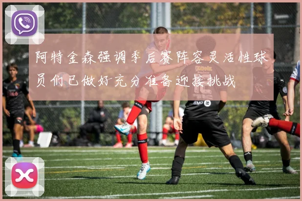 阿特金森强调季后赛阵容灵活性球员们已做好充分准备迎接挑战
