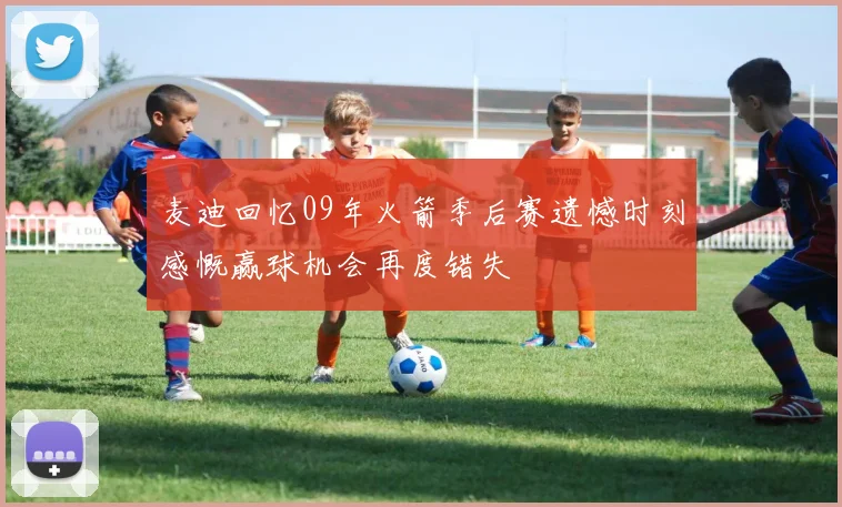 麦迪回忆09年火箭季后赛遗憾时刻感慨赢球机会再度错失
